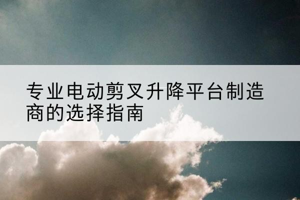 大祥电动剪叉升降平台厂家-专业电动剪叉升降平台制造商的选择指南