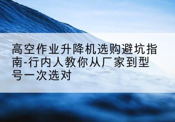 大祥升降平台厂家-高空作业升降机选购避坑指南-行内人教你从厂家到型号一次选对